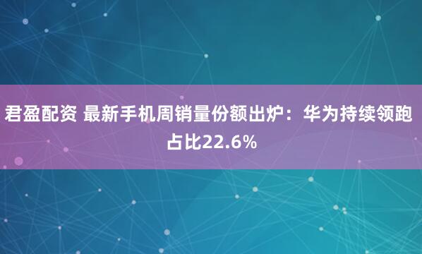 君盈配资 最新手机周销量份额出炉：华为持续领跑 占比22.6%