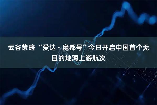 云谷策略 “爱达 · 魔都号”今日开启中国首个无目的地海上游航次